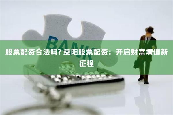 股票配资合法吗? 益阳股票配资：开启财富增值新征程