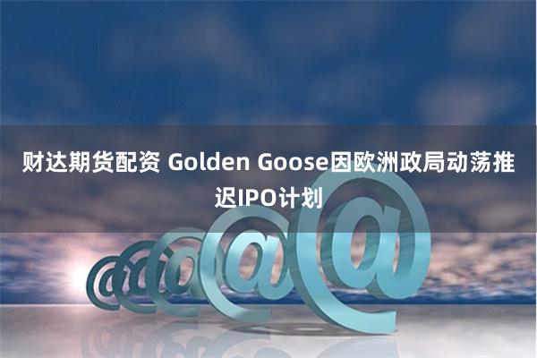 财达期货配资 Golden Goose因欧洲政局动荡推迟IPO计划