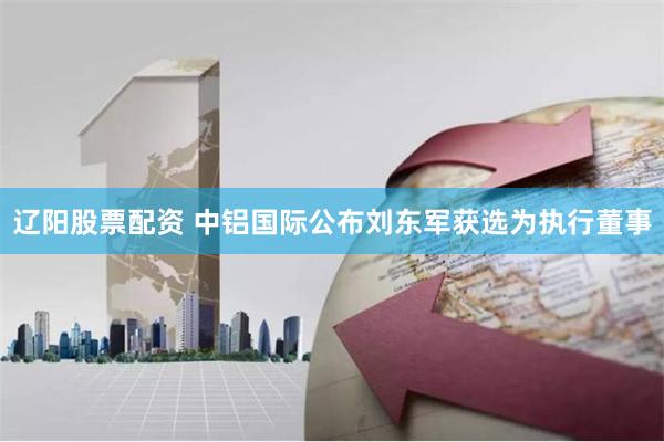 辽阳股票配资 中铝国际公布刘东军获选为执行董事
