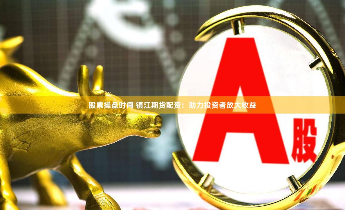 股票操盘时间 镇江期货配资：助力投资者放大收益